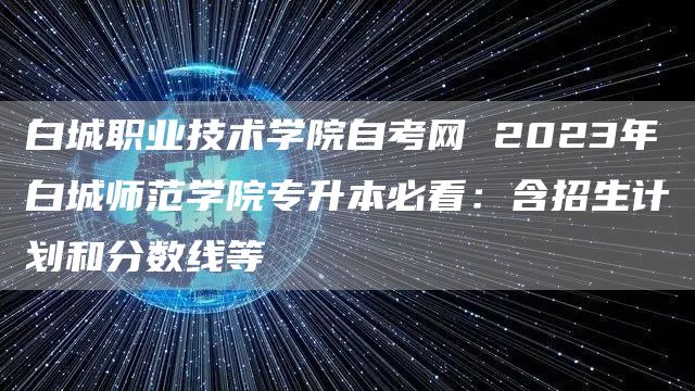 白城职业技术学院自考网 2023年白城师范学院专升本必看：含招生计划和分数线等