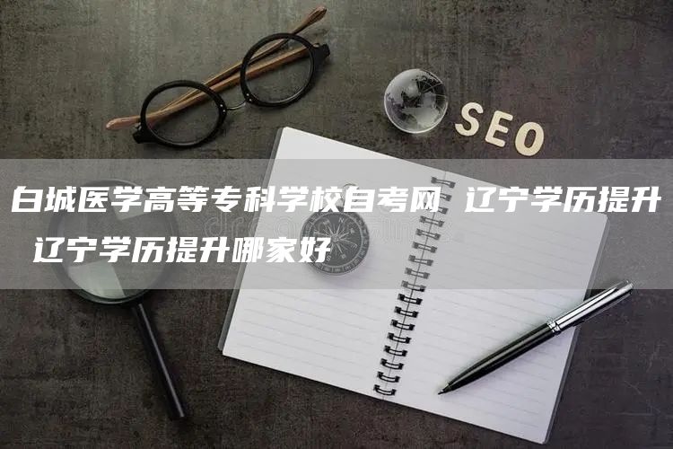 白城医学高等专科学校自考网 辽宁学历提升 辽宁学历提升哪家好(图1)