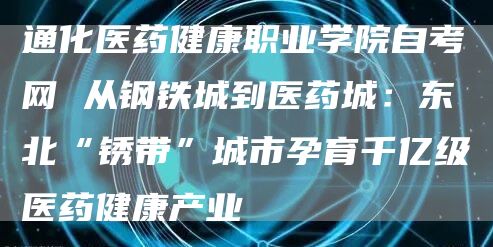 通化医药健康职业学院自考网 从钢铁城到医药城：东北“锈带”城市孕育千亿级医药健康产业(图1)