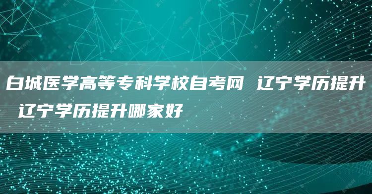 白城医学高等专科学校自考网 辽宁学历提升 辽宁学历提升哪家好