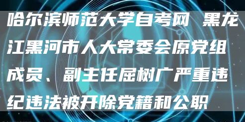 哈尔滨师范大学自考网 黑龙江黑河市人大常委会原党组成员、副主任屈树广严重违纪违法