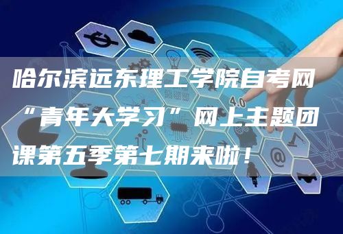 哈尔滨远东理工学院自考网 “青年大学习”网上主题团课第五季第七期来啦！