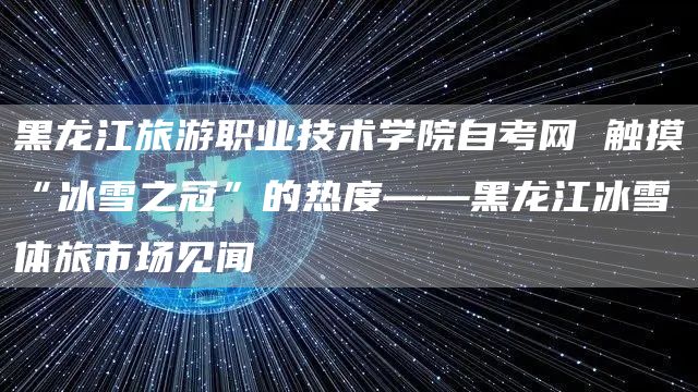 黑龙江旅游职业技术学院自考网 触摸“冰雪之冠”的热度——黑龙江冰雪体旅市场见闻(图1)