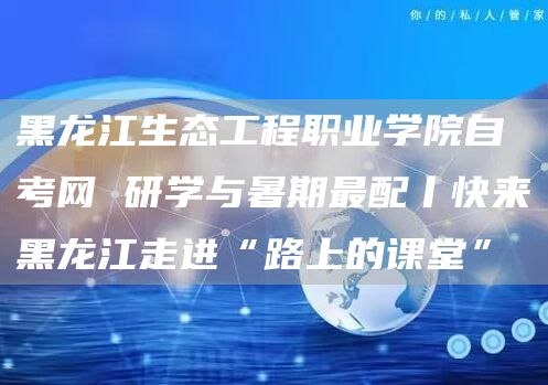 黑龙江生态工程职业学院自考网 研学与暑期最配丨快来黑龙江走进“路上的课堂”(图1)