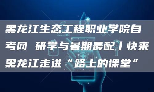 黑龙江生态工程职业学院自考网 研学与暑期最配丨快来黑龙江走进“路上的课堂”