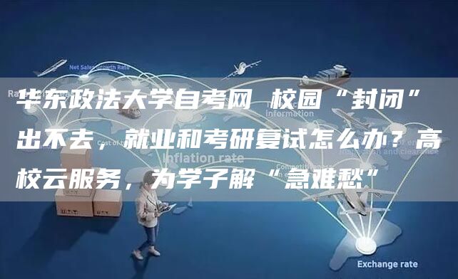 华东政法大学自考网 校园“封闭”出不去，就业和考研复试怎么办？高校云服务，为学子解“急难愁”(图1)