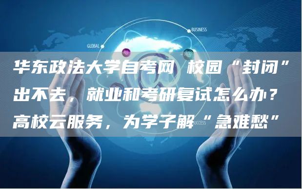 华东政法大学自考网 校园“封闭”出不去，就业和考研复试怎么办？高校云服务，为学子
