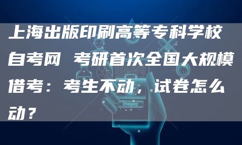上海出版印刷高等专科学校自考网 考研首次全国大规模借考：考生不动，试卷怎么动？(图1)