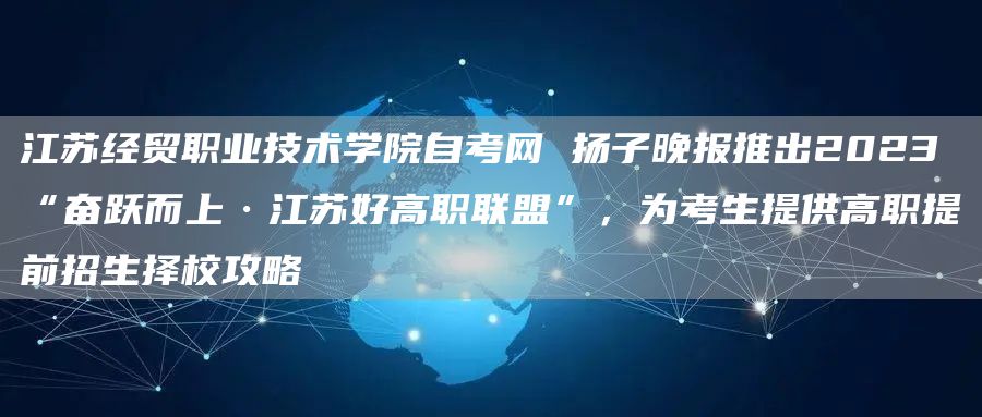 江苏经贸职业技术学院自考网 扬子晚报推出2023“奋跃而上·江苏好高职联盟”，为考生提供高职提前招生择校攻略(图1)