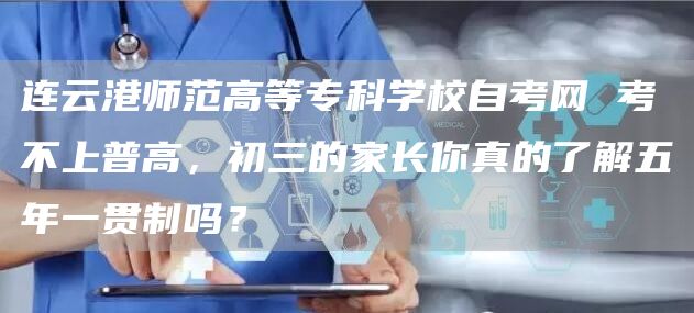 连云港师范高等专科学校自考网 考不上普高，初三的家长你真的了解五年一贯制吗？(图1)