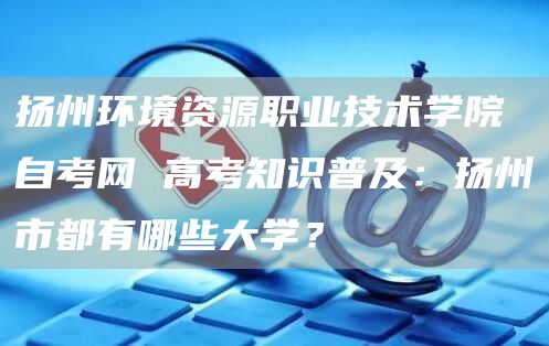 扬州环境资源职业技术学院自考网 高考知识普及：扬州市都有哪些大学？(图1)