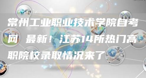 常州工业职业技术学院自考网 最新！江苏14所热门高职院校录取情况来了