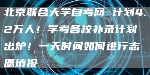 北京联合大学自考网 计划4.2万人！学考各校补录计划出炉！一天时间如何进行志愿填报(图1)
