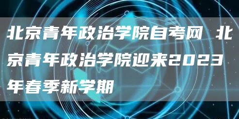 北京青年政治学院自考网 北京青年政治学院迎来2023年春季新学期