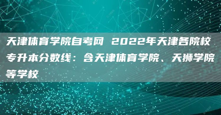天津体育学院自考网 2022年天津各院校专升本分数线：含天津体育学院、天狮学院等