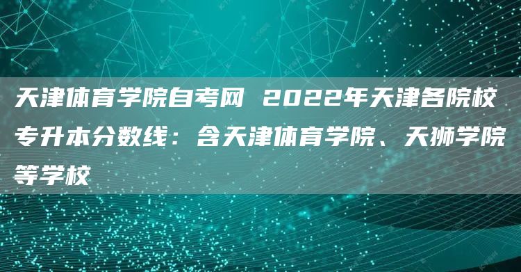 天津体育学院自考网 2022年天津各院校专升本分数线：含天津体育学院、天狮学院等学校