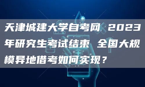 天津城建大学自考网 2023年研究生考试结束 全国大规模异地借考如何实现？