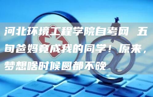 河北环境工程学院自考网 五旬爸妈竟成我的同学！原来，梦想啥时候圆都不晚(图1)