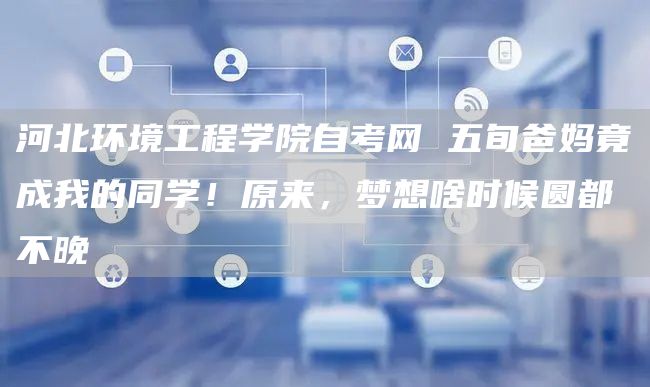 河北环境工程学院自考网 五旬爸妈竟成我的同学！原来，梦想啥时候圆都不晚
