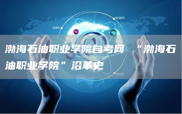 渤海石油职业学院自考网 “渤海石油职业学院”沿革史