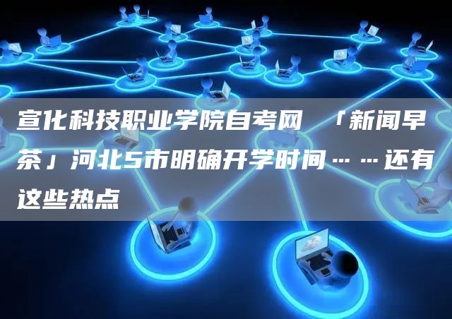 宣化科技职业学院自考网 「新闻早茶」河北5市明确开学时间……还有这些热点
