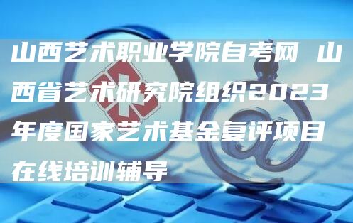 山西艺术职业学院自考网 山西省艺术研究院组织2023年度国家艺术基金复评项目在线培训辅导