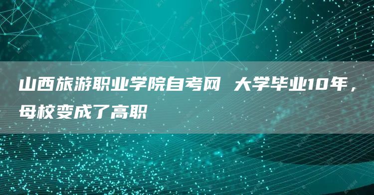 山西旅游职业学院自考网 大学毕业10年，母校变成了高职(图1)