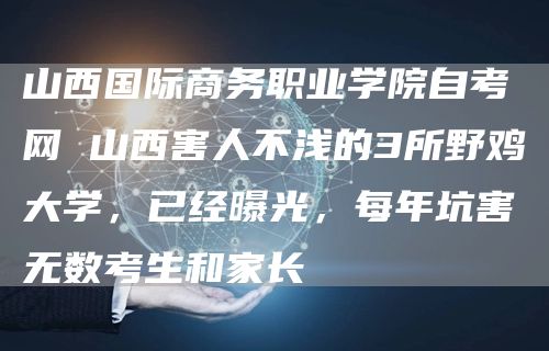 山西国际商务职业学院自考网 山西害人不浅的3所野鸡大学，已经曝光，每年坑害无数考生和家长(图1)