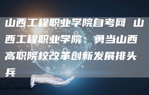 山西工程职业学院自考网 山西工程职业学院：勇当山西高职院校改革创新发展排头兵