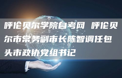 呼伦贝尔学院自考网 呼伦贝尔市常务副市长陈智调任包头市政协党组书记(图1)