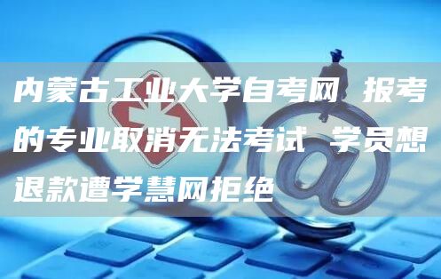 内蒙古工业大学自考网 报考的专业取消无法考试 学员想退款遭学慧网拒绝