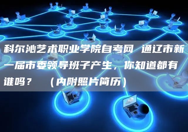 科尔沁艺术职业学院自考网 通辽市新一届市委领导班子产生，你知道都有谁吗？ （内附