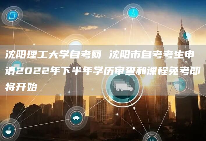 沈阳理工大学自考网 沈阳市自考考生申请2022年下半年学历审查和课程免考即将开始(图1)