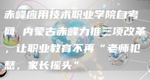 赤峰应用技术职业学院自考网 内蒙古赤峰力推三项改革，让职业教育不再“老师犯愁，家