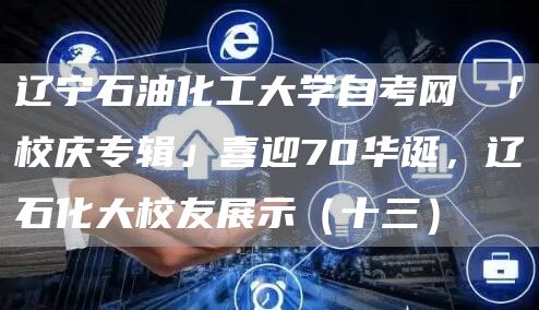 辽宁石油化工大学自考网 「校庆专辑」喜迎70华诞，辽石化大校友展示（十三）