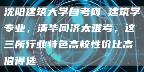 沈阳建筑大学自考网 建筑学专业，清华同济太难考，这三所行业特色高校性价比高值得选(图1)