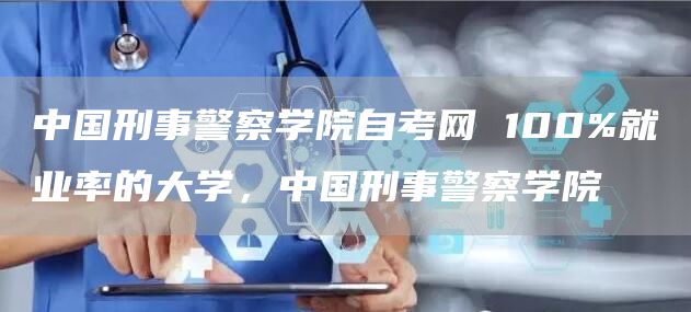 中国刑事警察学院自考网 100%就业率的大学，中国刑事警察学院(图1)