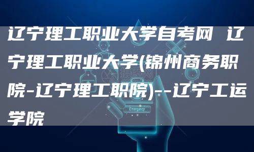 辽宁理工职业大学自考网 辽宁理工职业大学(锦州商务职院-辽宁理工职院)--辽宁工运学院