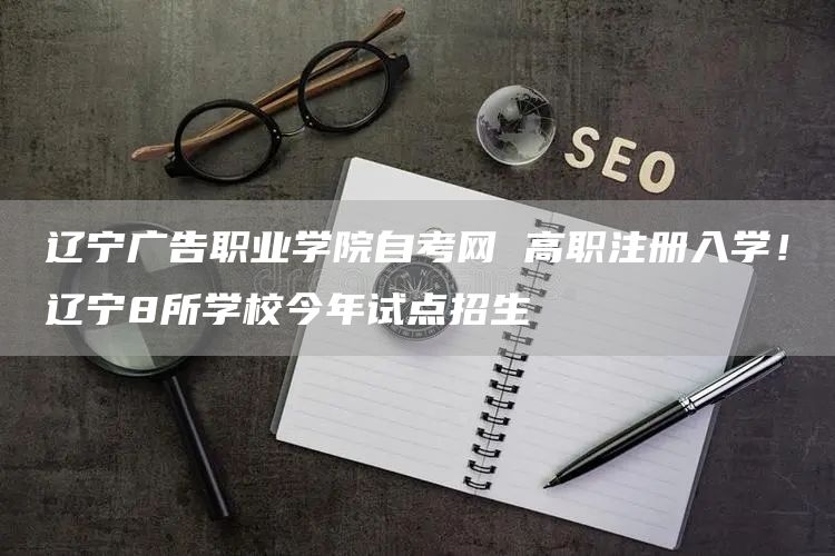辽宁广告职业学院自考网 高职注册入学！辽宁8所学校今年试点招生