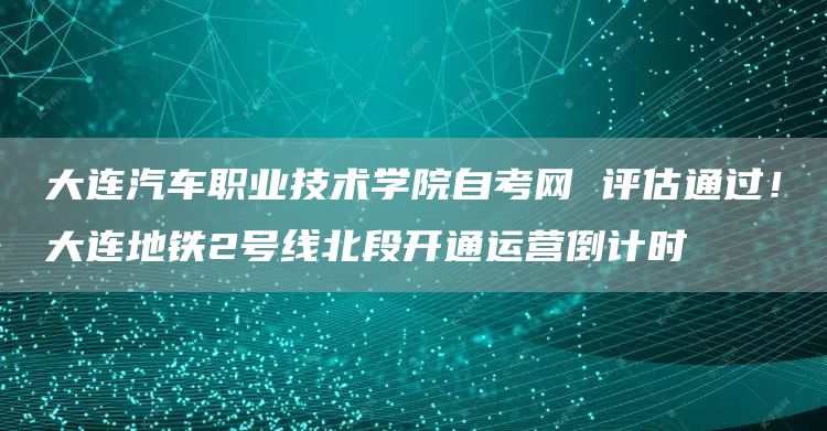 大连汽车职业技术学院自考网 评估通过！大连地铁2号线北段开通运营倒计时