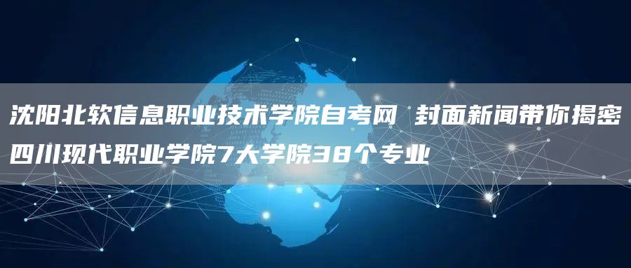 沈阳北软信息职业技术学院自考网 封面新闻带你揭密四川现代职业学院7大学院38个专