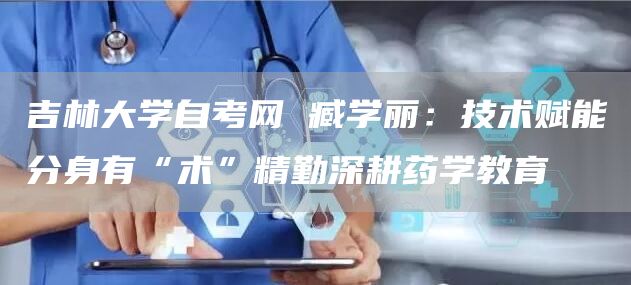 吉林大学自考网 臧学丽：技术赋能分身有“术”精勤深耕药学教育(图1)