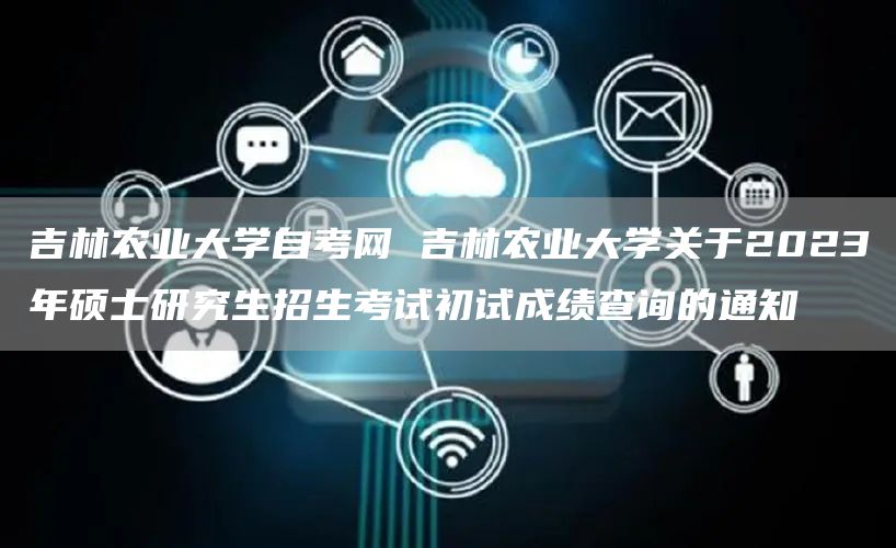 吉林农业大学自考网 吉林农业大学关于2023年硕士研究生招生考试初试成绩查询的通