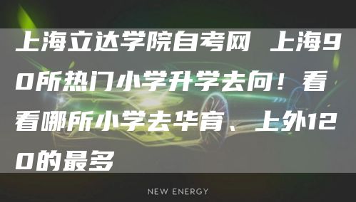 上海立达学院自考网 上海90所热门小学升学去向！看看哪所小学去华育、上外120的最多(图1)