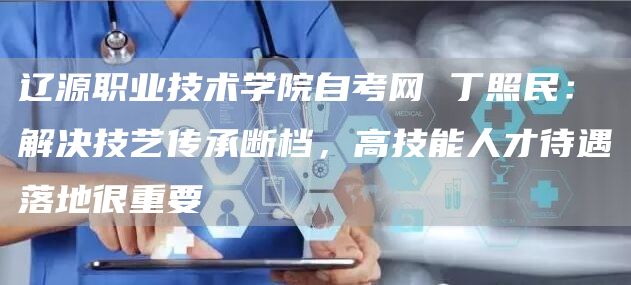 辽源职业技术学院自考网 丁照民：解决技艺传承断档，高技能人才待遇落地很重要(图1)