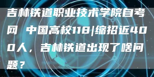 吉林铁道职业技术学院自考网 中国高校118|缩招近400人，吉林铁道出现了啥问题