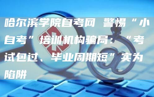 哈尔滨学院自考网 警惕“小自考”培训机构骗局：“考试包过、毕业周期短”实为陷阱