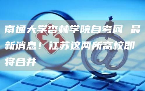南通大学杏林学院自考网 最新消息！江苏这两所高校即将合并