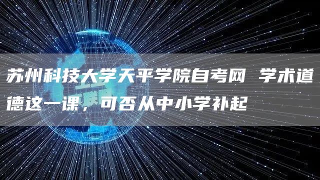 苏州科技大学天平学院自考网 学术道德这一课，可否从中小学补起