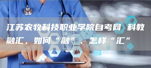 江苏农牧科技职业学院自考网 科教融汇，如何“融”、怎样“汇”